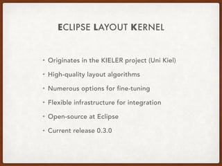 ECLIPSE LAYOUT KERNEL
• Originates in the KIELER project (Uni Kiel)
• High-quality layout algorithms
• Numerous options for fine-tuning
• Flexible infrastructure for integration
• Open-source at Eclipse
• Current release 0.3.0
 