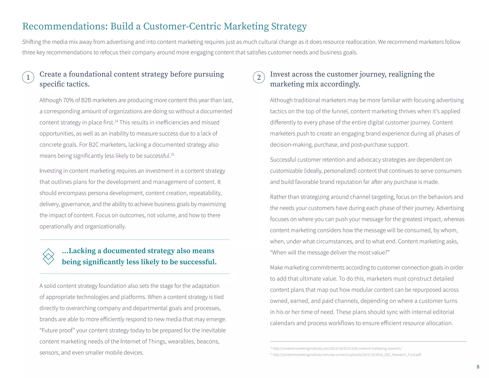 24
http://contentmarketinginstitute.com/2014/10/2015-b2b-content-marketing-research/
25
http://contentmarketinginstitute.com/wp-content/uploads/2015/10/2016_B2C_Research_Final.pdf
Recommendations: Build a Customer-Centric Marketing Strategy
Shifting the media mix away from advertising and into content marketing requires just as much cultural change as it does resource reallocation. We recommend marketers follow
three key recommendations to refocus their company around more engaging content that satisfies customer needs and business goals.
1 Create a foundational content strategy before pursuing
specific tactics.
Invest across the customer journey, realigning the
marketing mix accordingly.
Although 70% of B2B marketers are producing more content this year than last,
a corresponding amount of organizations are doing so without a documented
content strategy in place first.24
This results in inefficiencies and missed
opportunities, as well as an inability to measure success due to a lack of
concrete goals. For B2C marketers, lacking a documented strategy also
means being significantly less likely to be successful.25
Investing in content marketing requires an investment in a content strategy
that outlines plans for the development and management of content. It
should encompass persona development, content creation, repeatability,
delivery, governance, and the ability to achieve business goals by maximizing
the impact of content. Focus on outcomes, not volume, and how to there
operationally and organizationally.
A solid content strategy foundation also sets the stage for the adaptation
of appropriate technologies and platforms. When a content strategy is tied
directly to overarching company and departmental goals and processes,
brands are able to more efficiently respond to new media that may emerge.
“Future proof” your content strategy today to be prepared for the inevitable
content marketing needs of the Internet of Things, wearables, beacons,
sensors, and even smaller mobile devices.
Although traditional marketers may be more familiar with focusing advertising
tactics on the top of the funnel, content marketing thrives when it’s applied
differently to every phase of the entire digital customer journey. Content
marketers push to create an engaging brand experience during all phases of
decision-making, purchase, and post-purchase support.
Successful customer retention and advocacy strategies are dependent on
customizable (ideally, personalized) content that continues to serve consumers
and build favorable brand reputation far after any purchase is made.
Rather than strategizing around channel targeting, focus on the behaviors and
the needs your customers have during each phase of their journey. Advertising
focuses on where you can push your message for the greatest impact, whereas
content marketing considers how the message will be consumed, by whom,
when, under what circumstances, and to what end. Content marketing asks,
“When will the message deliver the most value?”
Make marketing commitments according to customer connection goals in order
to add that ultimate value. To do this, marketers must construct detailed
content plans that map out how modular content can be repurposed across
owned, earned, and paid channels, depending on where a customer turns
in his or her time of need. These plans should sync with internal editorial
calendars and process workflows to ensure efficient resource allocation.
...Lacking a documented strategy also means
being significantly less likely to be successful.
8
 