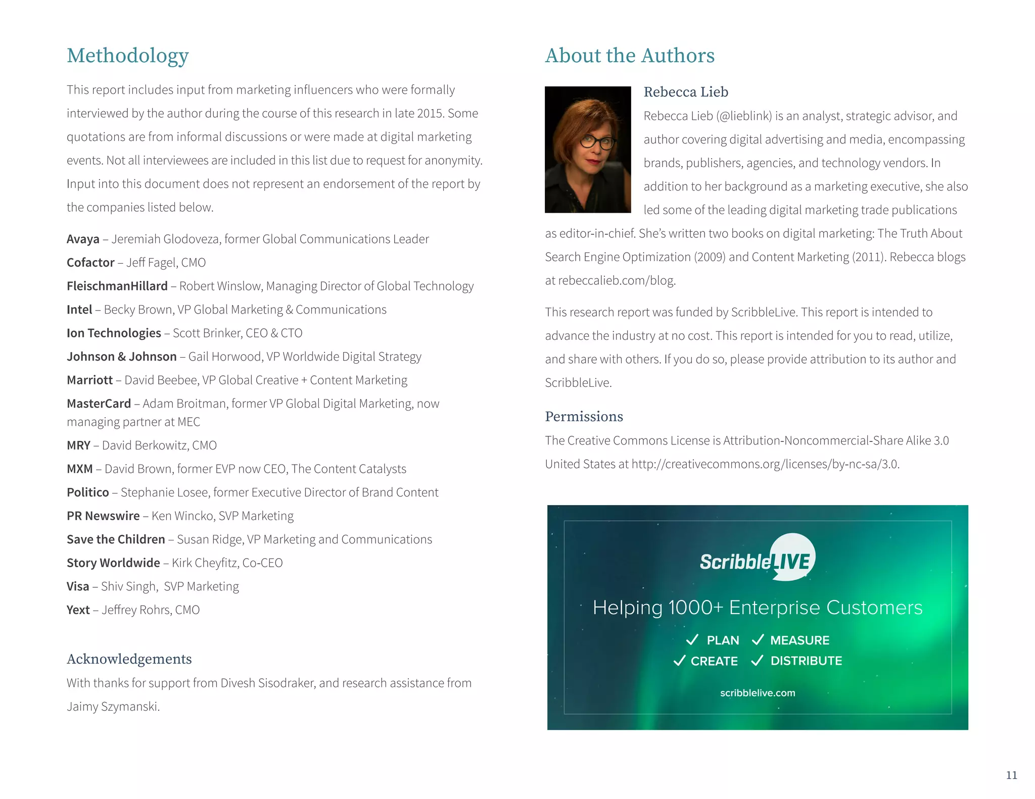 Methodology
This report includes input from marketing influencers who were formally
interviewed by the author during the course of this research in late 2015. Some
quotations are from informal discussions or were made at digital marketing
events. Not all interviewees are included in this list due to request for anonymity.
Input into this document does not represent an endorsement of the report by
the companies listed below.
Avaya – Jeremiah Glodoveza, former Global Communications Leader
Cofactor – Jeff Fagel, CMO
FleischmanHillard – Robert Winslow, Managing Director of Global Technology
Intel – Becky Brown, VP Global Marketing & Communications
Ion Technologies – Scott Brinker, CEO & CTO
Johnson & Johnson – Gail Horwood, VP Worldwide Digital Strategy
Marriott – David Beebee, VP Global Creative + Content Marketing
MasterCard – Adam Broitman, former VP Global Digital Marketing, now
managing partner at MEC
MRY – David Berkowitz, CMO
MXM – David Brown, former EVP now CEO, The Content Catalysts
Politico – Stephanie Losee, former Executive Director of Brand Content
PR Newswire – Ken Wincko, SVP Marketing
Save the Children – Susan Ridge, VP Marketing and Communications
Story Worldwide – Kirk Cheyfitz, Co-CEO
Visa – Shiv Singh, SVP Marketing
Yext – Jeffrey Rohrs, CMO
Acknowledgements
With thanks for support from Divesh Sisodraker, and research assistance from
Jaimy Szymanski.
About the Authors
Rebecca Lieb
Rebecca Lieb (@lieblink) is an analyst, strategic advisor, and
author covering digital advertising and media, encompassing
brands, publishers, agencies, and technology vendors. In
addition to her background as a marketing executive, she also
led some of the leading digital marketing trade publications
as editor-in-chief. She’s written two books on digital marketing: The Truth About
Search Engine Optimization (2009) and Content Marketing (2011). Rebecca blogs
at rebeccalieb.com/blog.
This research report was funded by ScribbleLive. This report is intended to
advance the industry at no cost. This report is intended for you to read, utilize,
and share with others. If you do so, please provide attribution to its author and
ScribbleLive.
Permissions
The Creative Commons License is Attribution-Noncommercial-Share Alike 3.0
United States at http://creativecommons.org/licenses/by-nc-sa/3.0.
11
Helping 1000+ Enterprise Customers
PLAN MEASURE
CREATE DISTRIBUTE
scribblelive.com
 