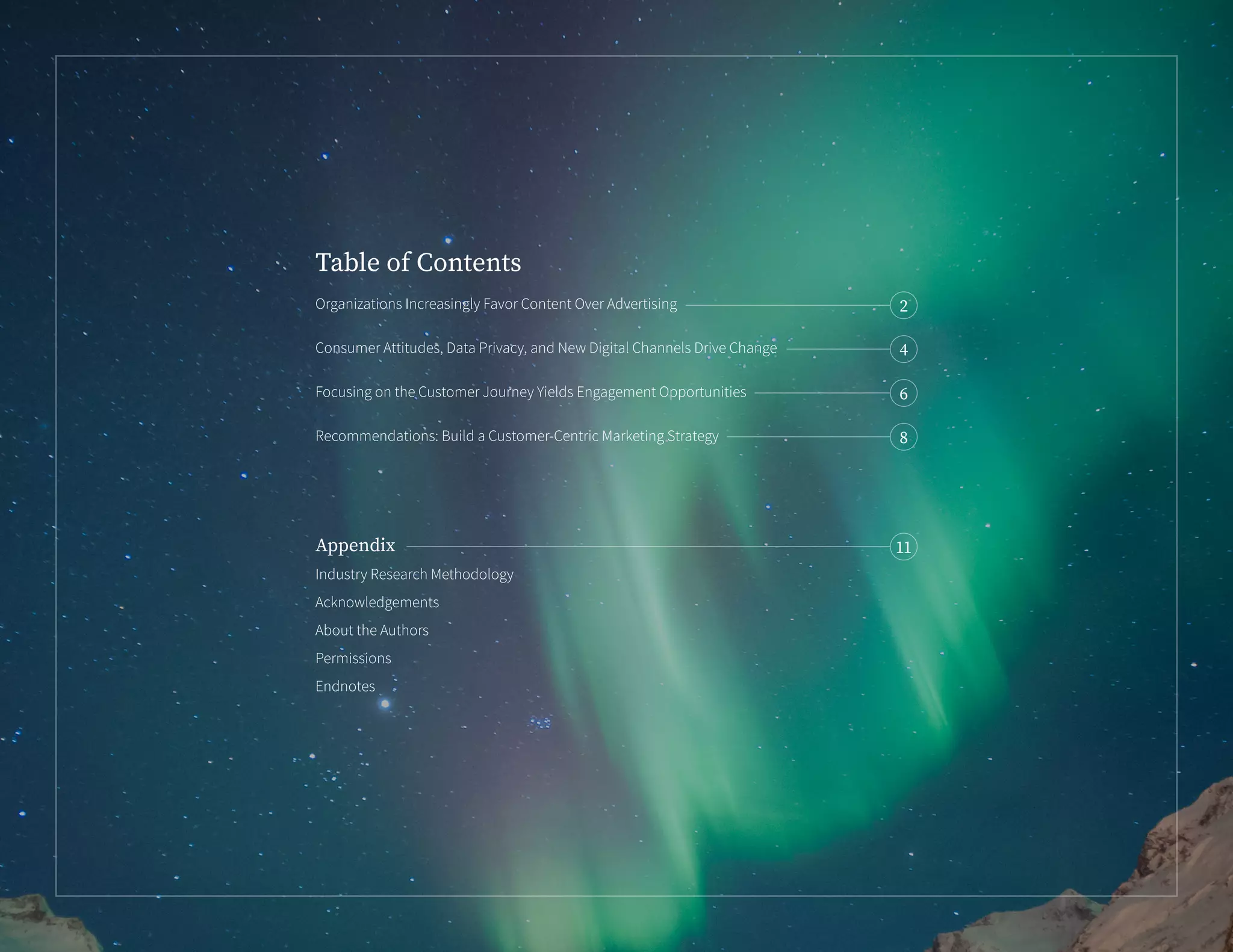 Organizations Increasingly Favor Content Over Advertising	
Consumer Attitudes, Data Privacy, and New Digital Channels Drive Change
Focusing on the Customer Journey Yields Engagement Opportunities
Recommendations: Build a Customer-Centric Marketing Strategy
Appendix
Industry Research Methodology
Acknowledgements
About the Authors
Permissions
Endnotes
Table of Contents
2
4
6
8
11
 