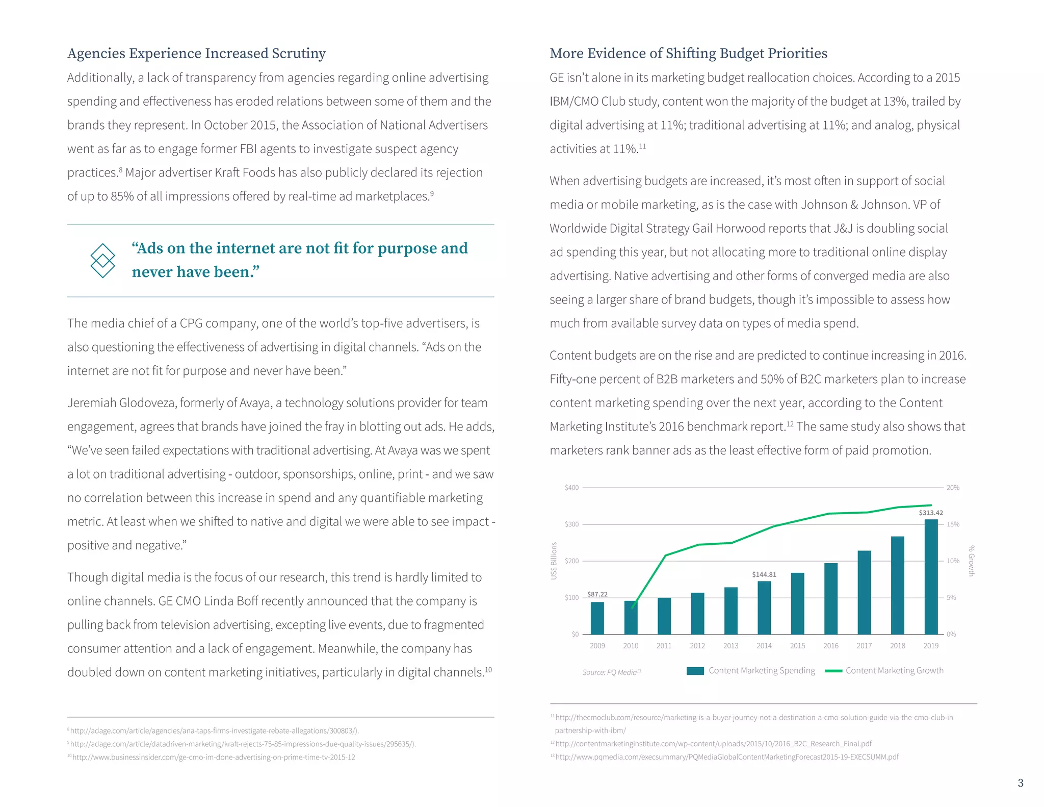 Agencies Experience Increased Scrutiny
Additionally, a lack of transparency from agencies regarding online advertising
spending and effectiveness has eroded relations between some of them and the
brands they represent. In October 2015, the Association of National Advertisers
went as far as to engage former FBI agents to investigate suspect agency
practices.8
Major advertiser Kraft Foods has also publicly declared its rejection
of up to 85% of all impressions offered by real-time ad marketplaces.9
The media chief of a CPG company, one of the world’s top-five advertisers, is
also questioning the effectiveness of advertising in digital channels. “Ads on the
internet are not fit for purpose and never have been.”
Jeremiah Glodoveza, formerly of Avaya, a technology solutions provider for team
engagement, agrees that brands have joined the fray in blotting out ads. He adds,
“We’ve seen failed expectations with traditional advertising. At Avaya was we spent
a lot on traditional advertising - outdoor, sponsorships, online, print - and we saw
no correlation between this increase in spend and any quantifiable marketing
metric. At least when we shifted to native and digital we were able to see impact -
positive and negative.”
Though digital media is the focus of our research, this trend is hardly limited to
online channels. GE CMO Linda Boff recently announced that the company is
pulling back from television advertising, excepting live events, due to fragmented
consumer attention and a lack of engagement. Meanwhile, the company has
doubled down on content marketing initiatives, particularly in digital channels.10
More Evidence of Shifting Budget Priorities
GE isn’t alone in its marketing budget reallocation choices. According to a 2015
IBM/CMO Club study, content won the majority of the budget at 13%, trailed by
digital advertising at 11%; traditional advertising at 11%; and analog, physical
activities at 11%.11
When advertising budgets are increased, it’s most often in support of social
media or mobile marketing, as is the case with Johnson & Johnson. VP of
Worldwide Digital Strategy Gail Horwood reports that J&J is doubling social
ad spending this year, but not allocating more to traditional online display
advertising. Native advertising and other forms of converged media are also
seeing a larger share of brand budgets, though it’s impossible to assess how
much from available survey data on types of media spend.
Content budgets are on the rise and are predicted to continue increasing in 2016.
Fifty-one percent of B2B marketers and 50% of B2C marketers plan to increase
content marketing spending over the next year, according to the Content
Marketing Institute’s 2016 benchmark report.12
The same study also shows that
marketers rank banner ads as the least effective form of paid promotion.
11
http://thecmoclub.com/resource/marketing-is-a-buyer-journey-not-a-destination-a-cmo-solution-guide-via-the-cmo-club-in-
partnership-with-ibm/
12
http://contentmarketinginstitute.com/wp-content/uploads/2015/10/2016_B2C_Research_Final.pdf
13
http://www.pqmedia.com/execsummary/PQMediaGlobalContentMarketingForecast2015-19-EXECSUMM.pdf
“Ads on the internet are not fit for purpose and
never have been.”
8
http://adage.com/article/agencies/ana-taps-firms-investigate-rebate-allegations/300803/).
9
http://adage.com/article/datadriven-marketing/kraft-rejects-75-85-impressions-due-quality-issues/295635/).
10
http://www.businessinsider.com/ge-cmo-im-done-advertising-on-prime-time-tv-2015-12
2009 2010 2011 2012 2013 2014 2015 2016 2017 2018 2019
Source: PQ Media13
US$Billions
$400
$300
$200
$100
$0
%Growth
20%
15%
10%
5%
0%
$87.22
$144.81
$313.42
Content Marketing Spending Content Marketing Growth
3
 