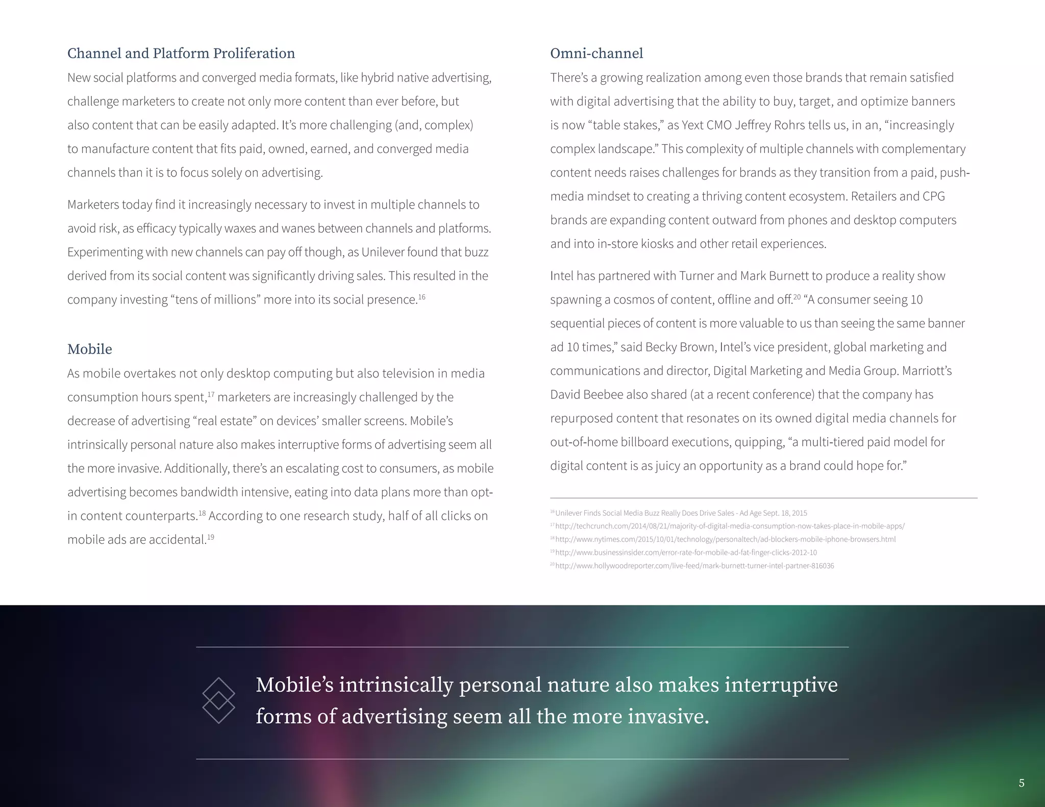 Channel and Platform Proliferation
New social platforms and converged media formats, like hybrid native advertising,
challenge marketers to create not only more content than ever before, but
also content that can be easily adapted. It’s more challenging (and, complex)
to manufacture content that fits paid, owned, earned, and converged media
channels than it is to focus solely on advertising.
Marketers today find it increasingly necessary to invest in multiple channels to
avoid risk, as efficacy typically waxes and wanes between channels and platforms.
Experimenting with new channels can pay off though, as Unilever found that buzz
derived from its social content was significantly driving sales. This resulted in the
company investing “tens of millions” more into its social presence.16
Mobile
As mobile overtakes not only desktop computing but also television in media
consumption hours spent,17
marketers are increasingly challenged by the
decrease of advertising “real estate” on devices’ smaller screens. Mobile’s
intrinsically personal nature also makes interruptive forms of advertising seem all
the more invasive. Additionally, there’s an escalating cost to consumers, as mobile
advertising becomes bandwidth intensive, eating into data plans more than opt-
in content counterparts.18
According to one research study, half of all clicks on
mobile ads are accidental.19
Omni-channel
There’s a growing realization among even those brands that remain satisfied
with digital advertising that the ability to buy, target, and optimize banners
is now “table stakes,” as Yext CMO Jeffrey Rohrs tells us, in an, “increasingly
complex landscape.” This complexity of multiple channels with complementary
content needs raises challenges for brands as they transition from a paid, push-
media mindset to creating a thriving content ecosystem. Retailers and CPG
brands are expanding content outward from phones and desktop computers
and into in-store kiosks and other retail experiences.
Intel has partnered with Turner and Mark Burnett to produce a reality show
spawning a cosmos of content, offline and off.20
“A consumer seeing 10
sequential pieces of content is more valuable to us than seeing the same banner
ad 10 times,” said Becky Brown, Intel’s vice president, global marketing and
communications and director, Digital Marketing and Media Group. Marriott’s
David Beebee also shared (at a recent conference) that the company has
repurposed content that resonates on its owned digital media channels for
out-of-home billboard executions, quipping, “a multi-tiered paid model for
digital content is as juicy an opportunity as a brand could hope for.”
Mobile’s intrinsically personal nature also makes interruptive
forms of advertising seem all the more invasive.
16
Unilever Finds Social Media Buzz Really Does Drive Sales - Ad Age Sept. 18, 2015
17
http://techcrunch.com/2014/08/21/majority-of-digital-media-consumption-now-takes-place-in-mobile-apps/
18
http://www.nytimes.com/2015/10/01/technology/personaltech/ad-blockers-mobile-iphone-browsers.html
19
http://www.businessinsider.com/error-rate-for-mobile-ad-fat-finger-clicks-2012-10
20
http://www.hollywoodreporter.com/live-feed/mark-burnett-turner-intel-partner-816036
5
 