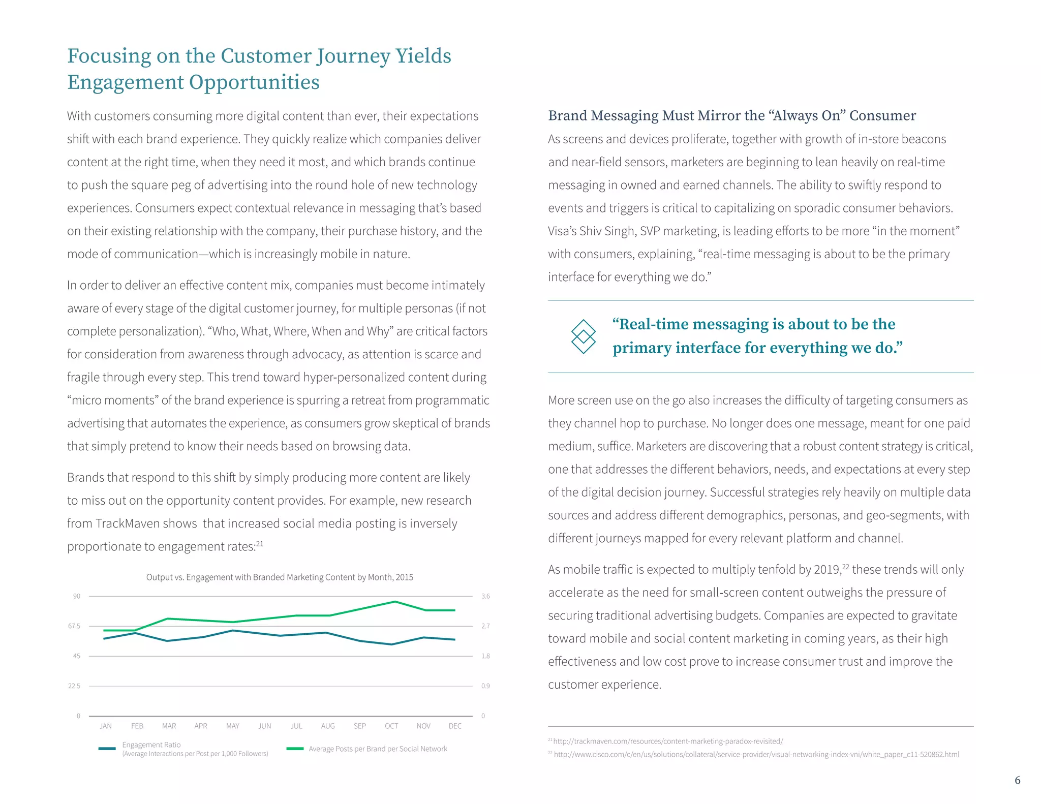 Focusing on the Customer Journey Yields
Engagement Opportunities
With customers consuming more digital content than ever, their expectations
shift with each brand experience. They quickly realize which companies deliver
content at the right time, when they need it most, and which brands continue
to push the square peg of advertising into the round hole of new technology
experiences. Consumers expect contextual relevance in messaging that’s based
on their existing relationship with the company, their purchase history, and the
mode of communication—which is increasingly mobile in nature.
In order to deliver an effective content mix, companies must become intimately
aware of every stage of the digital customer journey, for multiple personas (if not
complete personalization). “Who, What, Where, When and Why” are critical factors
for consideration from awareness through advocacy, as attention is scarce and
fragile through every step. This trend toward hyper-personalized content during
“micro moments” of the brand experience is spurring a retreat from programmatic
advertising that automates the experience, as consumers grow skeptical of brands
that simply pretend to know their needs based on browsing data.
Brands that respond to this shift by simply producing more content are likely
to miss out on the opportunity content provides. For example, new research
from TrackMaven shows that increased social media posting is inversely
proportionate to engagement rates:21
Brand Messaging Must Mirror the “Always On” Consumer
As screens and devices proliferate, together with growth of in-store beacons
and near-field sensors, marketers are beginning to lean heavily on real-time
messaging in owned and earned channels. The ability to swiftly respond to
events and triggers is critical to capitalizing on sporadic consumer behaviors.
Visa’s Shiv Singh, SVP marketing, is leading efforts to be more “in the moment”
with consumers, explaining, “real-time messaging is about to be the primary
interface for everything we do.”
More screen use on the go also increases the difficulty of targeting consumers as
they channel hop to purchase. No longer does one message, meant for one paid
medium, suffice. Marketers are discovering that a robust content strategy is critical,
one that addresses the different behaviors, needs, and expectations at every step
of the digital decision journey. Successful strategies rely heavily on multiple data
sources and address different demographics, personas, and geo-segments, with
different journeys mapped for every relevant platform and channel.
As mobile traffic is expected to multiply tenfold by 2019,22
these trends will only
accelerate as the need for small-screen content outweighs the pressure of
securing traditional advertising budgets. Companies are expected to gravitate
toward mobile and social content marketing in coming years, as their high
effectiveness and low cost prove to increase consumer trust and improve the
customer experience.
21
http://trackmaven.com/resources/content-marketing-paradox-revisited/
22
http://www.cisco.com/c/en/us/solutions/collateral/service-provider/visual-networking-index-vni/white_paper_c11-520862.html
“Real-time messaging is about to be the
primary interface for everything we do.”
JAN FEB MAR APR MAY JUN JUL AUG SEP OCT NOV
90
67.5
45
22.5
0
3.6
2.7
1.8
0.9
0
Engagement Ratio
(Average Interactions per Post per 1,000 Followers)
Average Posts per Brand per Social Network
DEC
Output vs. Engagement with Branded Marketing Content by Month, 2015
6
 