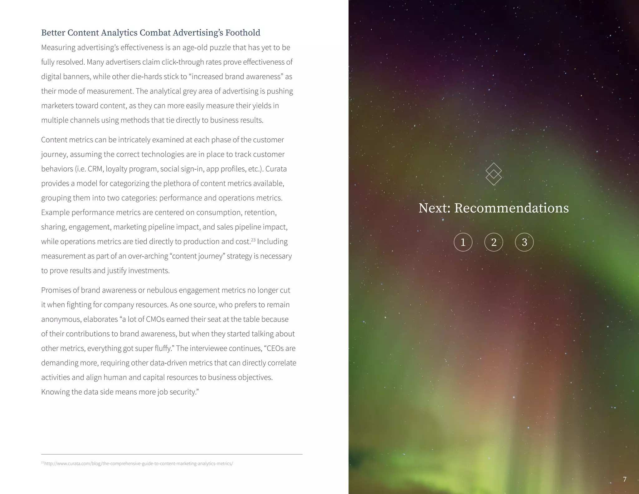 Better Content Analytics Combat Advertising’s Foothold
Measuring advertising’s effectiveness is an age-old puzzle that has yet to be
fully resolved. Many advertisers claim click-through rates prove effectiveness of
digital banners, while other die-hards stick to “increased brand awareness” as
their mode of measurement. The analytical grey area of advertising is pushing
marketers toward content, as they can more easily measure their yields in
multiple channels using methods that tie directly to business results.
Content metrics can be intricately examined at each phase of the customer
journey, assuming the correct technologies are in place to track customer
behaviors (i.e. CRM, loyalty program, social sign-in, app profiles, etc.). Curata
provides a model for categorizing the plethora of content metrics available,
grouping them into two categories: performance and operations metrics.
Example performance metrics are centered on consumption, retention,
sharing, engagement, marketing pipeline impact, and sales pipeline impact,
while operations metrics are tied directly to production and cost.23
Including
measurement as part of an over-arching “content journey” strategy is necessary
to prove results and justify investments.
Promises of brand awareness or nebulous engagement metrics no longer cut
it when fighting for company resources. As one source, who prefers to remain
anonymous, elaborates “a lot of CMOs earned their seat at the table because
of their contributions to brand awareness, but when they started talking about
other metrics, everything got super fluffy.” The interviewee continues, “CEOs are
demanding more, requiring other data-driven metrics that can directly correlate
activities and align human and capital resources to business objectives.
Knowing the data side means more job security.”
23
http://www.curata.com/blog/the-comprehensive-guide-to-content-marketing-analytics-metrics/
Next: Recommendations
1
7
 