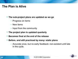 16 © 2016 IBM Corporation
The Plan is Alive
 The sub-project plans are updated as we go
– Progress on items
– New items
– Input from the community
 The project plan is updated quarterly
 Becomes final at the end of the release
 Before, and still practiced by many: static plans
– Accurate once, but no early feedback: non-existent until late
in the cycle.
 