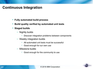17 © 2016 IBM Corporation
Continuous Integration
 Fully automated build process
 Build quality verified by automated unit tests
 Staged builds
– Nightly builds
• Discover integration problems between components
– Weekly integration builds
• All automated unit tests must be successful
• Good enough for our own use
– Milestone builds
• Good enough for the community to use
 
