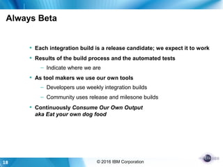18 © 2016 IBM Corporation
Always Beta
 Each integration build is a release candidate; we expect it to work
 Results of the build process and the automated tests
– Indicate where we are
 As tool makers we use our own tools
– Developers use weekly integration builds
– Community uses release and milesone builds
 Continuously Consume Our Own Output
aka Eat your own dog food
 