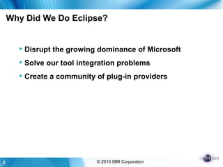 2 © 2016 IBM Corporation
Why Did We Do Eclipse?
 Disrupt the growing dominance of Microsoft
 Solve our tool integration problems
 Create a community of plug-in providers
 
