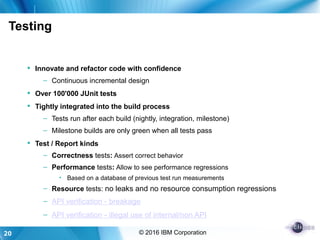 20 © 2016 IBM Corporation
Testing
 Innovate and refactor code with confidence
– Continuous incremental design
 Over 100'000 JUnit tests
 Tightly integrated into the build process
– Tests run after each build (nightly, integration, milestone)
– Milestone builds are only green when all tests pass
 Test / Report kinds
– Correctness tests: Assert correct behavior
– Performance tests: Allow to see performance regressions
• Based on a database of previous test run measurements
– Resource tests: no leaks and no resource consumption regressions
– API verification - breakage
– API verification - illegal use of internal/non API
 