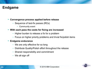 21 © 2016 IBM Corporation
Endgame
 Convergence process applied before release
– Sequence of test-fix passes (RCs)
• Community event
 With each pass the costs for fixing are increased
– Higher burden to release a fix for a problem
– Focus on higher priority problems and trivial fix/polish items
 Endgame endurance
– We are only effective for so long
– Distribute Quality/Polish effort throughout the release
– Shared responsibility and commitment
– We all sign off
 