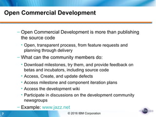 7 © 2016 IBM Corporation
Open Commercial Development
– Open Commercial Development is more than publishing
the source code
• Open, transparent process, from feature requests and
planning through delivery
– What can the community members do:
• Download milestones, try them, and provide feedback on
betas and incubators, including source code
• Access, Create, and update defects
• Access milestone and component iteration plans
• Access the development wiki
• Participate in discussions on the development community
newsgroups
– Example: www.jazz.net
 