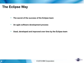8 © 2016 IBM Corporation
The Eclipse Way
 The secret of the success of the Eclipse team
 An agile software development process
 Used, developed and improved over time by the Eclipse team
 