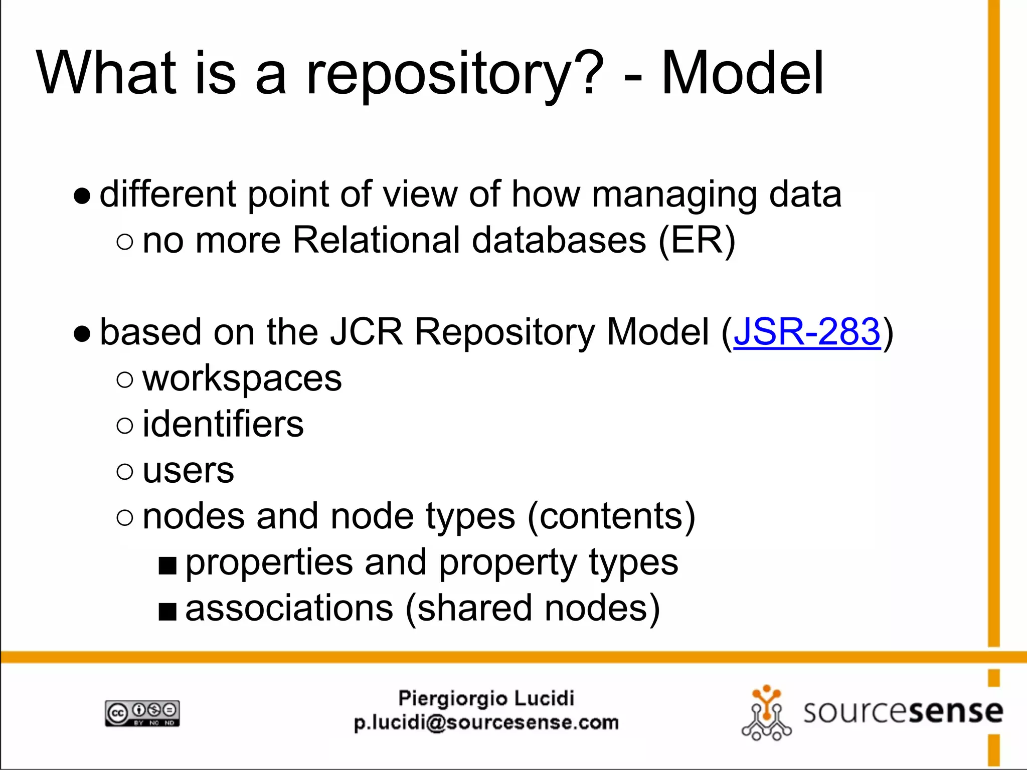 What is a repository? - Model
● different point of view of how managing data
○ no more Relational databases (ER)
● based on the JCR Repository Model (JSR-283)
○ workspaces
○ identifiers
○ users
○ nodes and node types (contents)
■ properties and property types
■ associations (shared nodes)

 