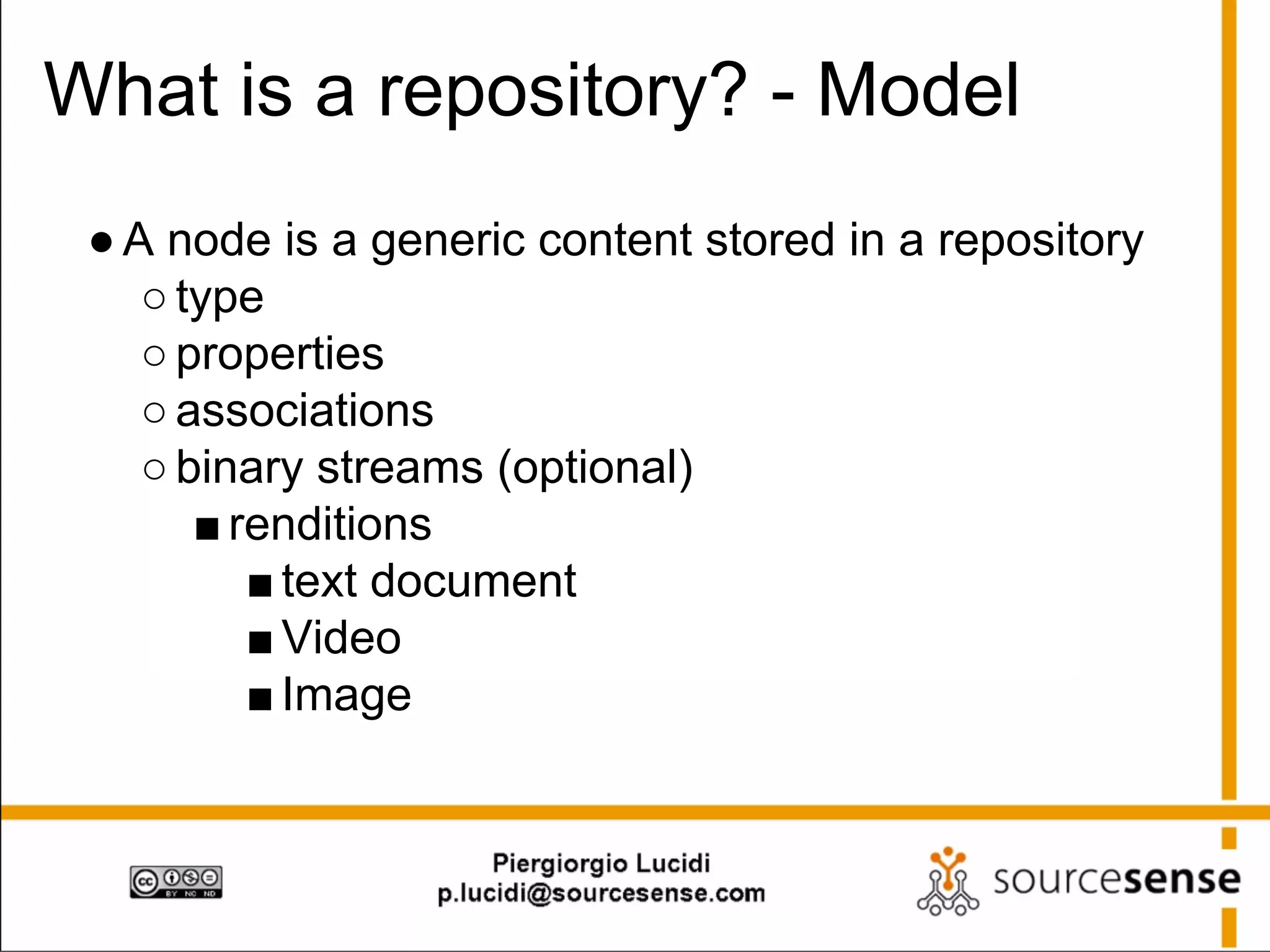What is a repository? - Model
● A node is a generic content stored in a repository
○ type
○ properties
○ associations
○ binary streams (optional)
■ renditions
■ text document
■ Video
■ Image

 