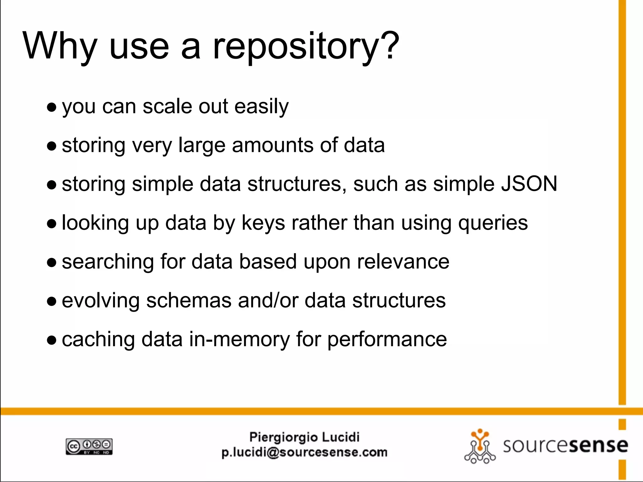Why use a repository?
● you can scale out easily
● storing very large amounts of data
● storing simple data structures, such as simple JSON
● looking up data by keys rather than using queries
● searching for data based upon relevance
● evolving schemas and/or data structures
● caching data in-memory for performance

 