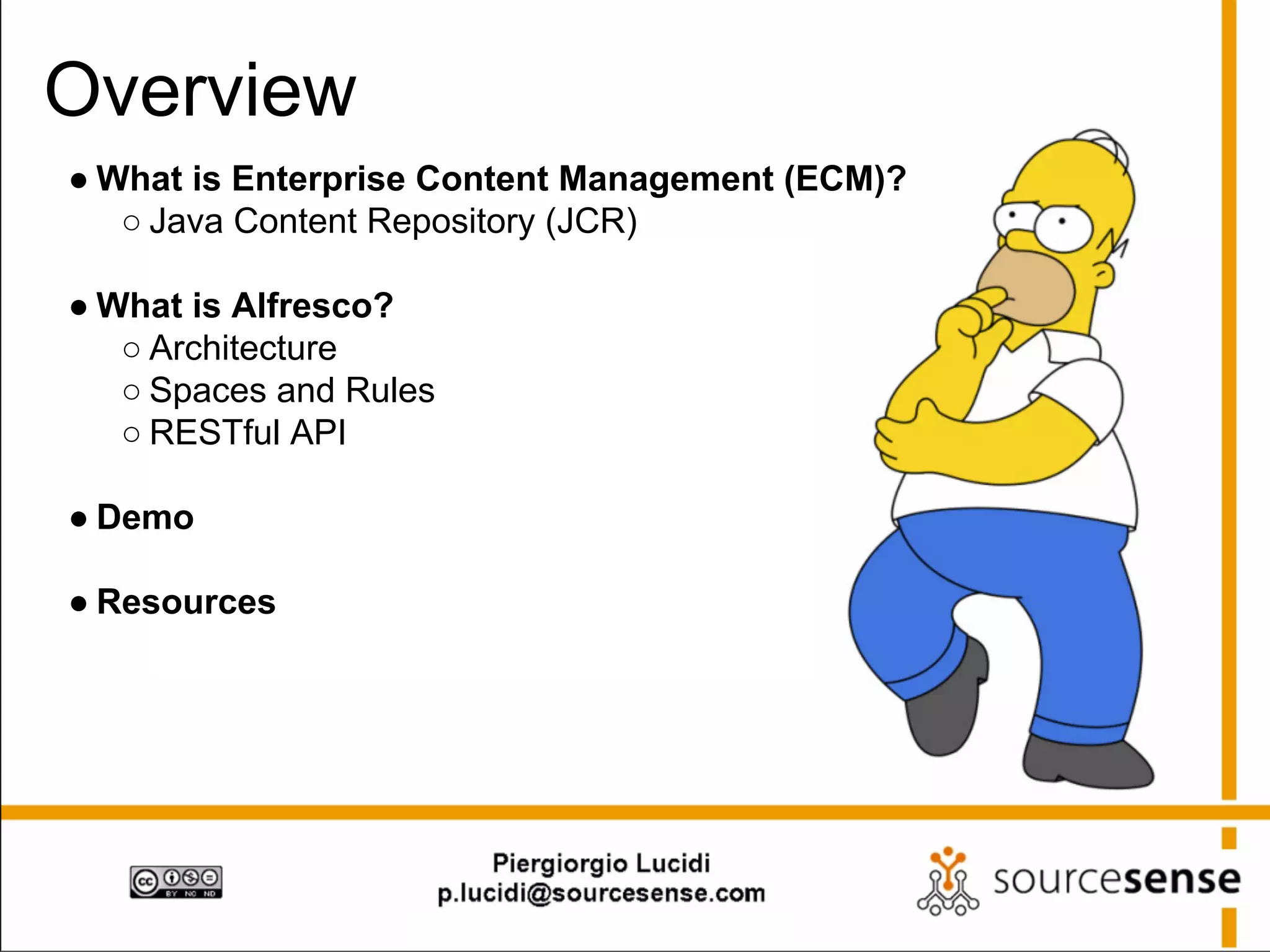 Overview
● What is Enterprise Content Management (ECM)?
○ Java Content Repository (JCR)
● What is Alfresco?
○ Architecture
○ Spaces and Rules
○ RESTful API
● Demo
● Resources

 