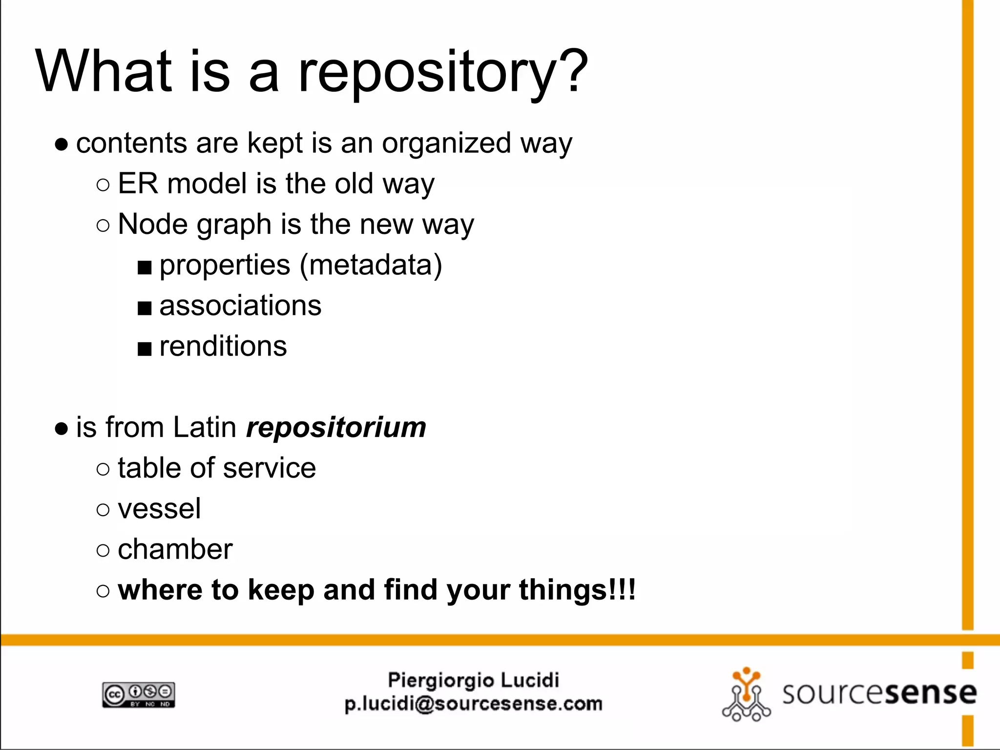 What is a repository?
● contents are kept is an organized way
○ ER model is the old way
○ Node graph is the new way
■ properties (metadata)
■ associations
■ renditions
● is from Latin repositorium
○ table of service
○ vessel
○ chamber
○ where to keep and find your things!!!

 