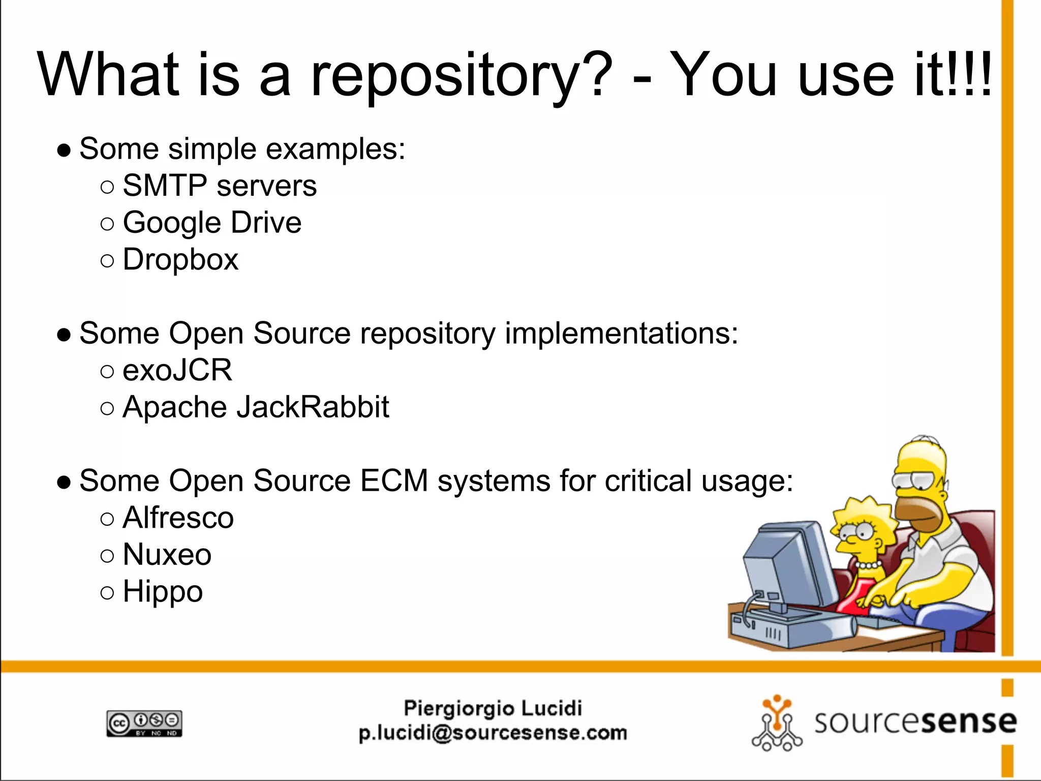 What is a repository? - You use it!!!
● Some simple examples:
○ SMTP servers
○ Google Drive
○ Dropbox

● Some Open Source repository implementations:
○ exoJCR
○ Apache JackRabbit
● Some Open Source ECM systems for critical usage:
○ Alfresco
○ Nuxeo
○ Hippo

 