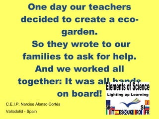 One day our teachers decided to create a eco-garden.  So they wrote to our families to ask for help. And we worked all together: It was all hands on board! C.E.I.P. Narciso Alonso Cortés Valladolid - Spain 