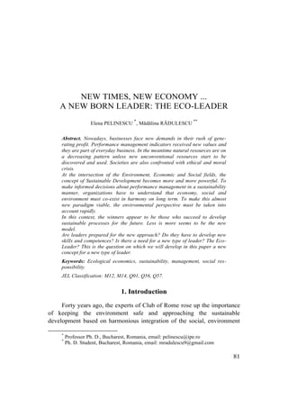 81
NEW TIMES, NEW ECONOMY ...
A NEW BORN LEADER: THE ECO-LEADER
Elena PELINESCU
*
, Mădălina RĂDULESCU
**
Abstract. Nowadays, businesses face new demands in their rush of gene-
rating profit. Performance management indicators received new values and
they are part of everyday business. In the meantime natural resources are on
a decreasing pattern unless new unconventional resources start to be
discovered and used. Societies are also confronted with ethical and moral
crisis.
At the intersection of the Environment, Economic and Social fields, the
concept of Sustainable Development becomes more and more powerful. To
make informed decisions about performance management in a sustainability
manner, organizations have to understand that economy, social and
environment must co-exist in harmony on long term. To make this almost
new paradigm viable, the environmental perspective must be taken into
account rapidly.
In this context, the winners appear to be those who succeed to develop
sustainable processes for the future. Less is more seems to be the new
model.
Are leaders prepared for the new approach? Do they have to develop new
skills and competences? Is there a need for a new type of leader? The Eco-
Leader? This is the question on which we will develop in this paper a new
concept for a new type of leader.
Keywords: Ecological economics, sustainability, management, social res-
ponsibility.
JEL Classification: M12, M14, Q01, Q56, Q57.
1. Introduction
Forty years ago, the experts of Club of Rome rose up the importance
of keeping the environment safe and approaching the sustainable
development based on harmonious integration of the social, environment
*
Professor Ph. D., Bucharest, Romania, email: pelinescu@ipe.ro
*
Ph. D. Student, Bucharest, Romania, email: mradulescu9@gmail.com
 