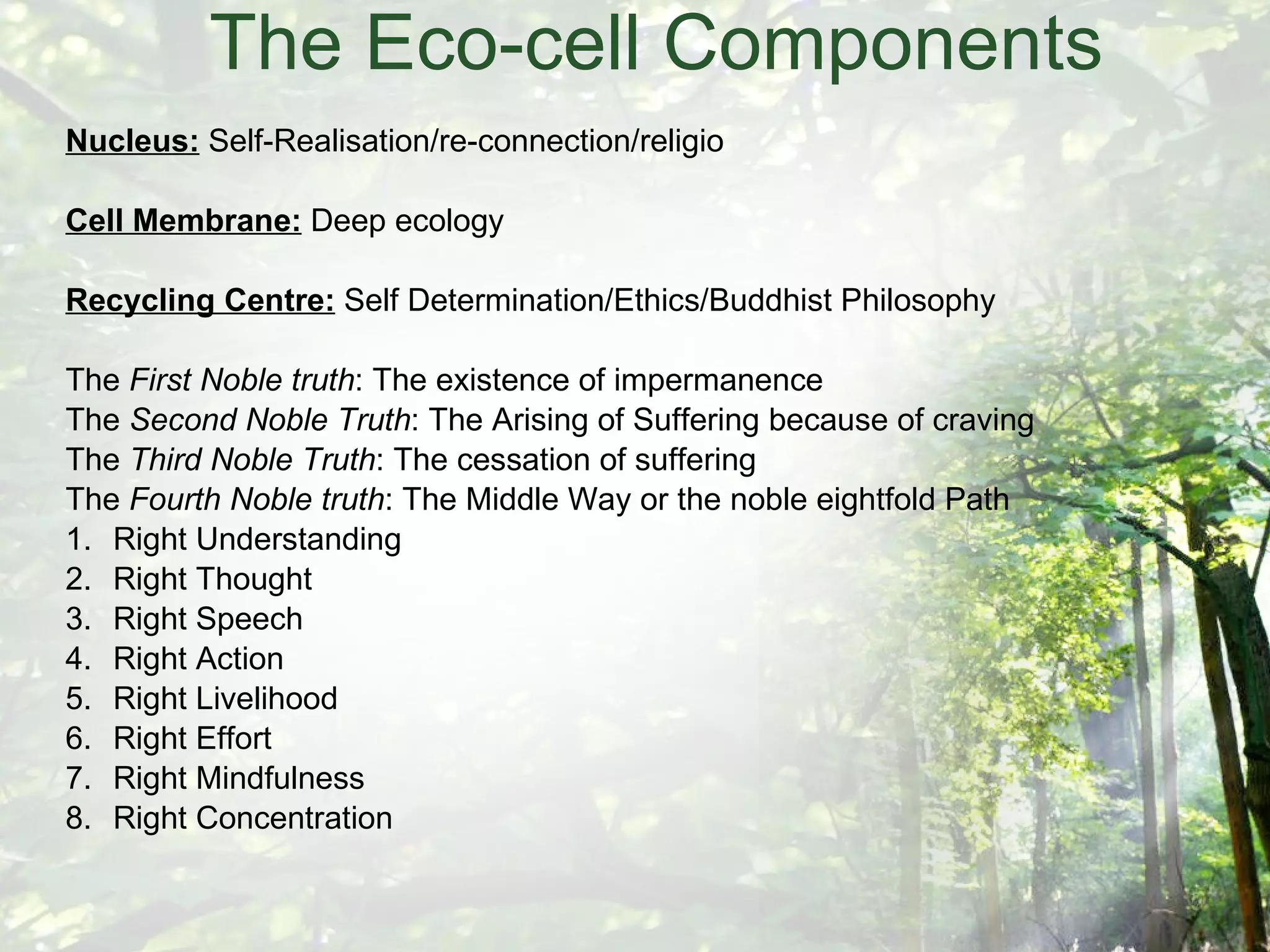 The Eco-cell Components Nucleus:  Self-Realisation/re-connection/religio Cell Membrane:  Deep ecology Recycling Centre:  Self Determination/Ethics/Buddhist Philosophy The  First Noble truth : The existence of impermanence The  Second Noble Truth : The Arising of Suffering because of craving The  Third Noble Truth : The cessation of suffering The  Fourth Noble truth : The Middle Way or the noble eightfold Path 1. Right Understanding 2. Right Thought 3. Right Speech 4. Right Action 5. Right Livelihood 6. Right Effort 7. Right Mindfulness 8. Right Concentration 
