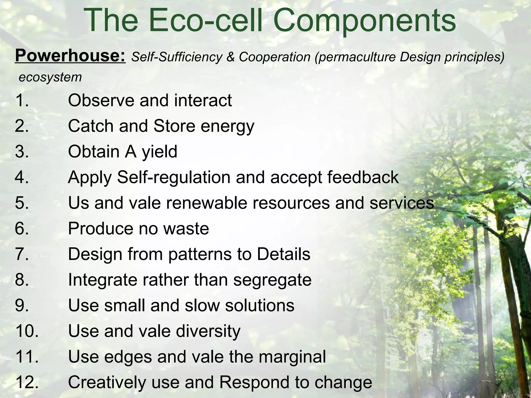 The Eco-cell Components Powerhouse:   Self-Sufficiency & Cooperation (permaculture Design principles) ecosystem 1. Observe and interact 2. Catch and Store energy 3. Obtain A yield 4. Apply Self-regulation and accept feedback 5. Us and vale renewable resources and services 6. Produce no waste 7. Design from patterns to Details 8. Integrate rather than segregate 9. Use small and slow solutions 10. Use and vale diversity 11. Use edges and vale the marginal 12. Creatively use and Respond to change 