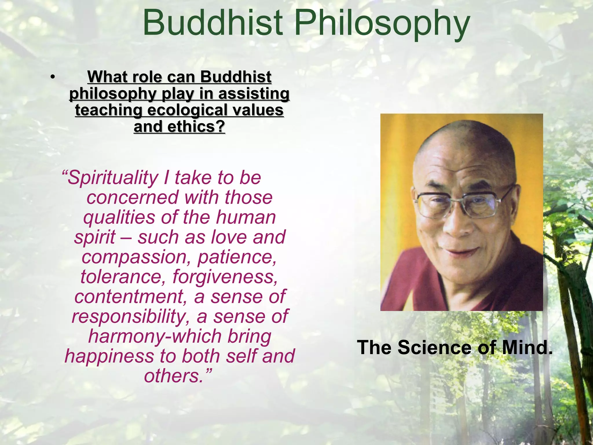 Buddhist Philosophy What role can Buddhist philosophy play in assisting teaching ecological values and ethics? “ Spirituality I take to be concerned with those qualities of the human spirit – such as love and compassion, patience, tolerance, forgiveness, contentment, a sense of responsibility, a sense of harmony-which bring happiness to both self and others.”   The Science of Mind. 