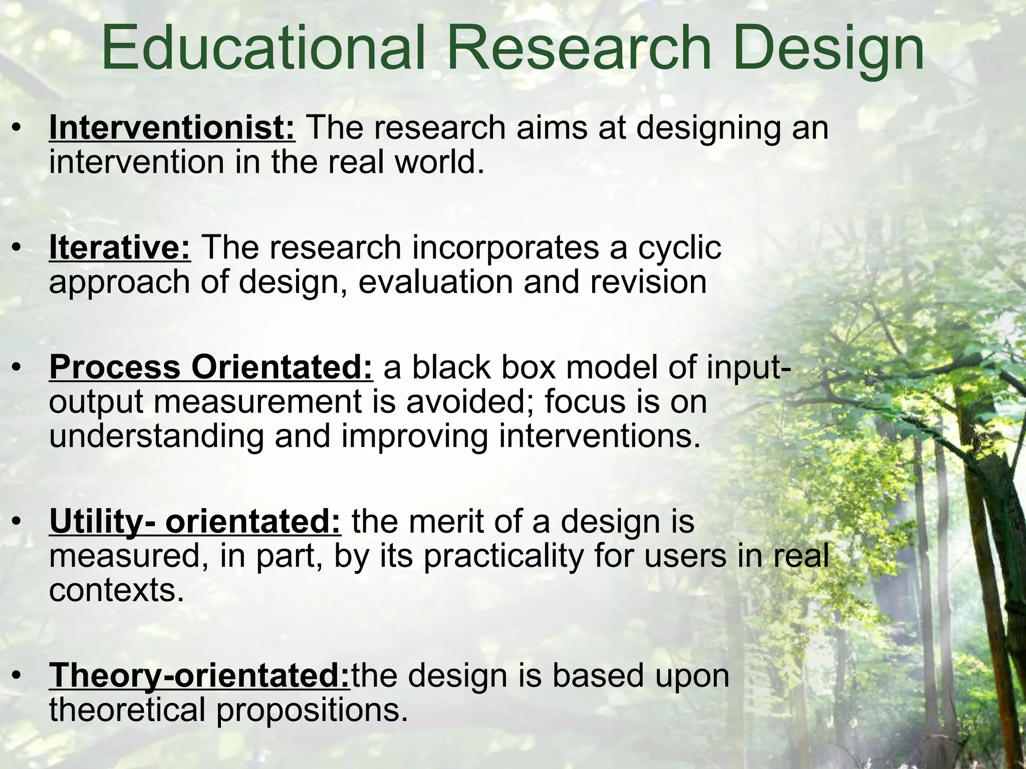 Educational Research Design Interventionist:  The research aims at designing an intervention in the real world. Iterative:  The research incorporates a cyclic approach of design, evaluation and revision Process Orientated:  a black box model of input-output measurement is avoided; focus is on understanding and improving interventions. Utility- orientated:  the merit of a design is measured, in part, by its practicality for users in real contexts. Theory-orientated: the design is based upon theoretical propositions. 