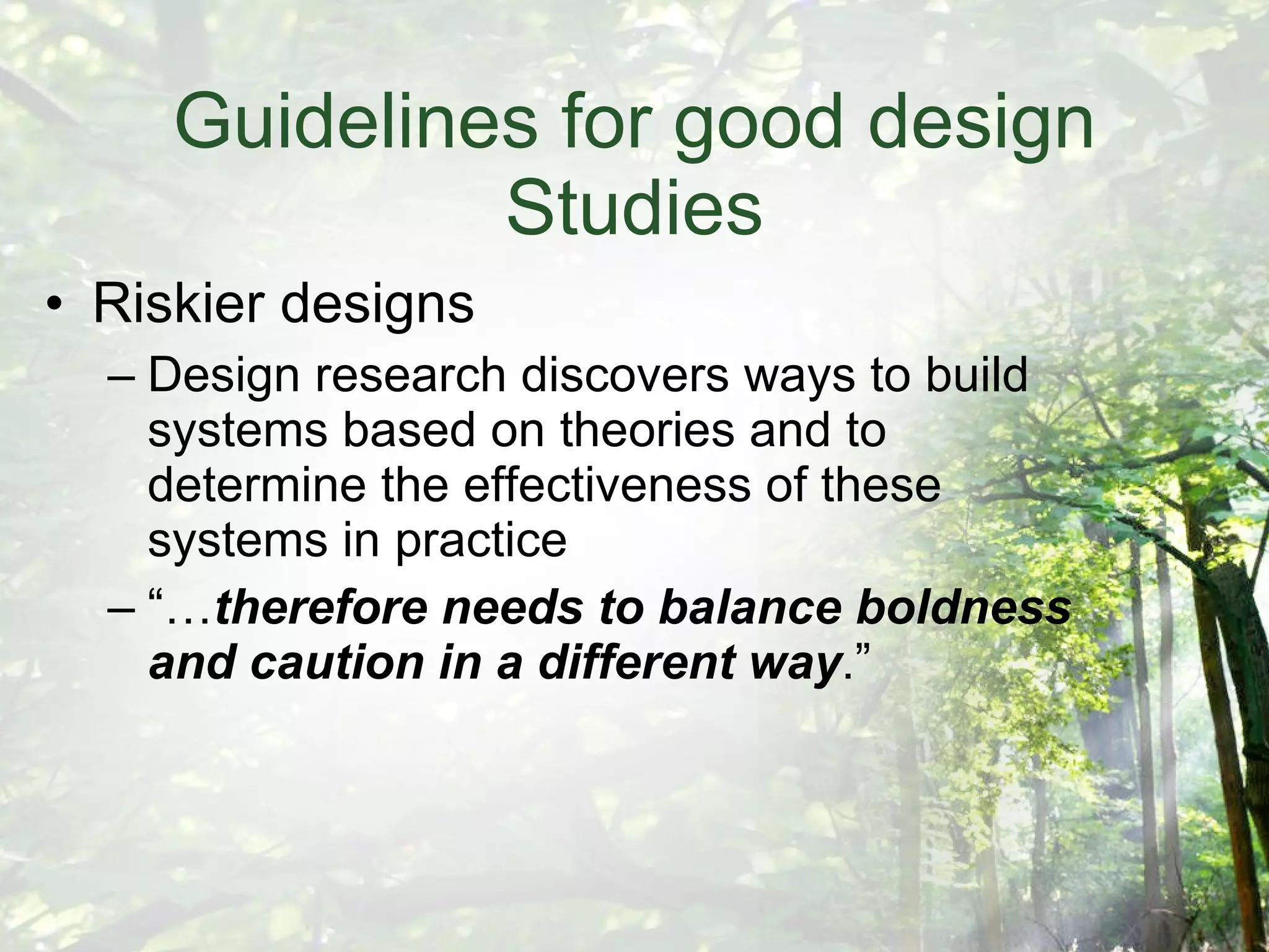 Guidelines for good design Studies Riskier designs Design research discovers ways to build systems based on theories and to determine the effectiveness of these systems in practice “… therefore needs to balance boldness and caution in a different way .” 
