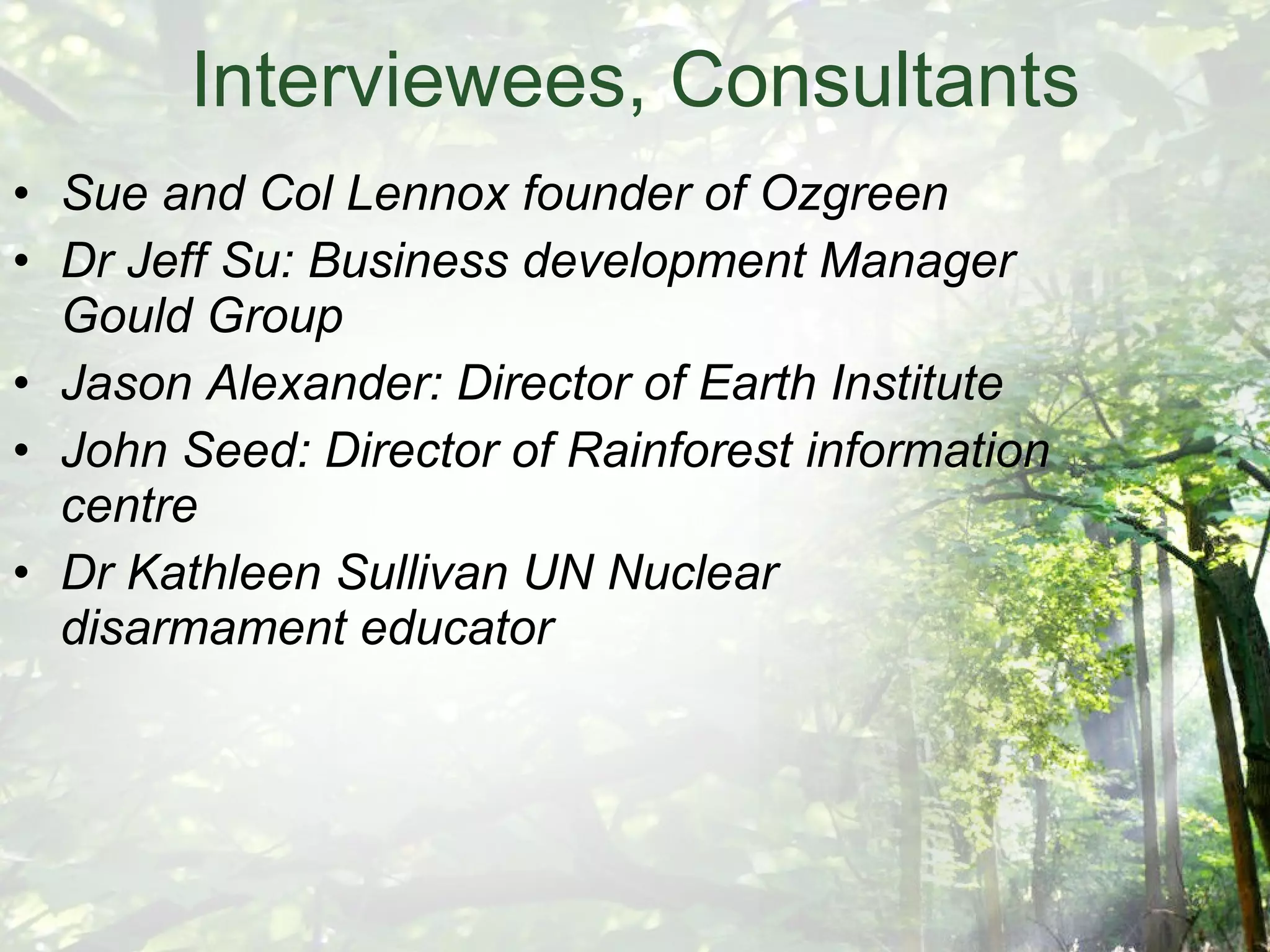 Interviewees, Consultants Sue and Col Lennox founder of Ozgreen Dr Jeff Su: Business development Manager Gould Group Jason Alexander: Director of Earth Institute John Seed: Director of Rainforest information centre Dr Kathleen Sullivan UN Nuclear disarmament educator 