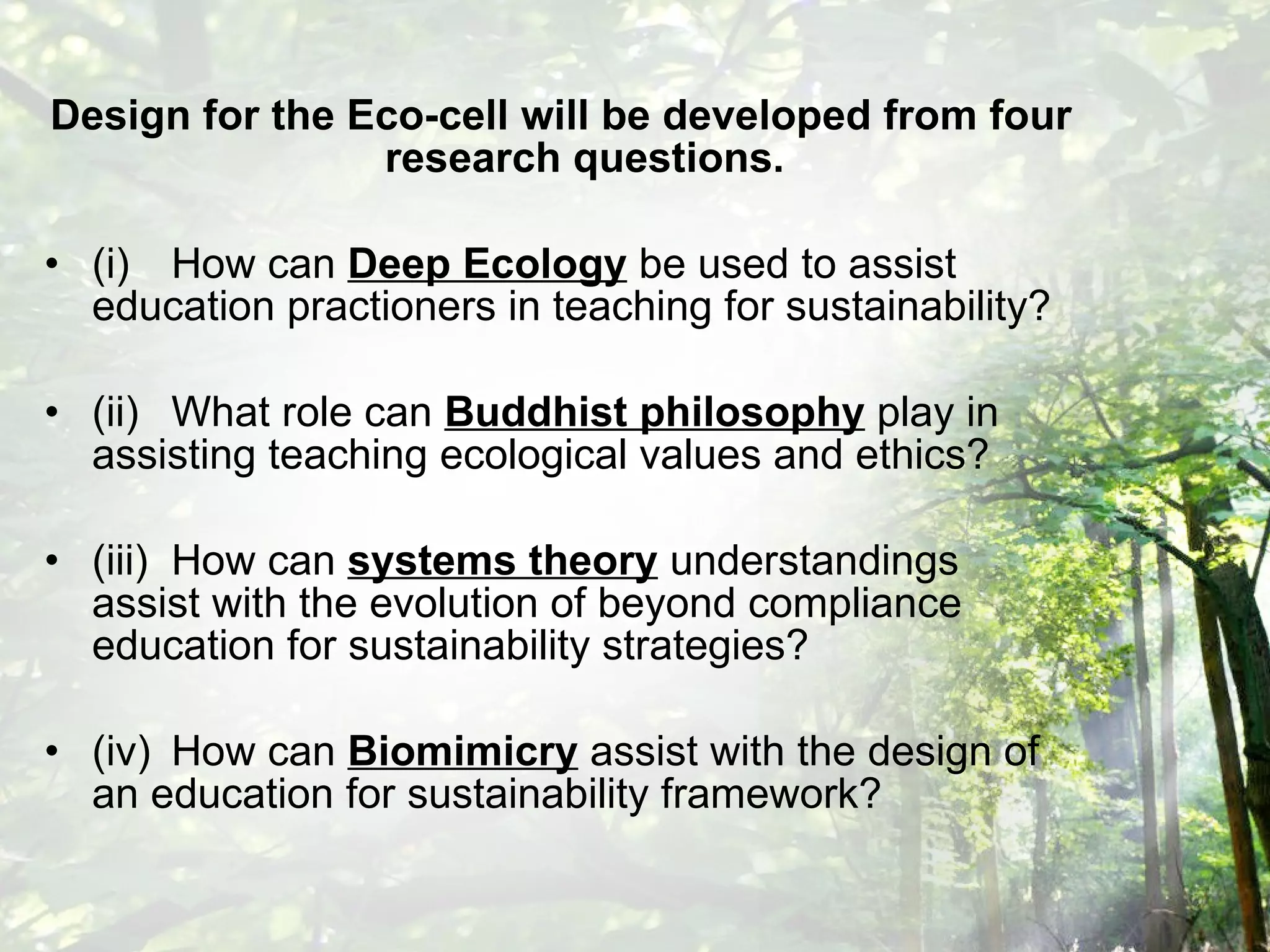Design for the Eco-cell will be developed from four research questions. (i) How can  Deep Ecology  be used to assist education practioners in teaching for sustainability? (ii) What role can  Buddhist philosophy  play in assisting teaching ecological values and ethics? (iii) How can  systems theory  understandings assist with the evolution of beyond compliance education for sustainability strategies? (iv) How can  Biomimicry  assist with the design of an education for sustainability framework? 