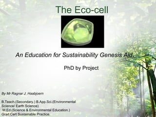 The Eco-cell An Education for Sustainability Genesis Aid. PhD by Project By Mr Ragnar J. Haabjoern B.Teach.(Secondary.) B.App.Sci.(Environmental Science/ Earth Science) M.Ed.(Science & Environmental Education.)  Grad.Cert Sustainable Practice. 