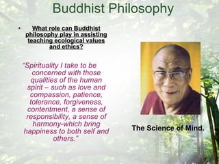 Buddhist Philosophy What role can Buddhist philosophy play in assisting teaching ecological values and ethics? “ Spirituality I take to be concerned with those qualities of the human spirit – such as love and compassion, patience, tolerance, forgiveness, contentment, a sense of responsibility, a sense of harmony-which bring happiness to both self and others.”   The Science of Mind. 