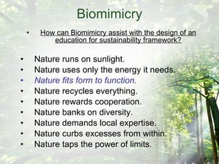 Biomimicry How can Biomimicry assist with the design of an education for sustainability framework? Nature runs on sunlight. Nature uses only the energy it needs. Nature fits form to function. Nature recycles everything. Nature rewards cooperation. Nature banks on diversity. Nature demands local expertise. Nature curbs excesses from within. Nature taps the power of limits. 