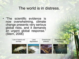 The world is in distress.   “ The scientific evidence is now overwhelming, climate change presents very serious global risks, and it demands an urgent global response.” (Stern, 2006) 