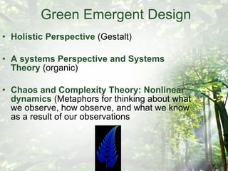Green Emergent Design Holistic Perspective  (Gestalt) A systems Perspective and Systems Theory  (organic) Chaos and Complexity Theory: Nonlinear dynamics  (Metaphors for thinking about what we observe, how observe, and what we know as a result of our observations 
