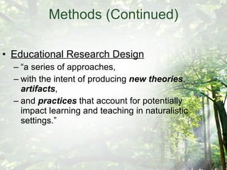 Methods (Continued) Educational Research Design “a series of approaches,  with the intent of producing  new theories ,  artifacts ,  and  practices  that account for potentially impact learning and teaching in naturalistic settings.” 
