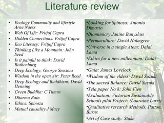 Literature review Ecology Community and lifestyle Arne Naess Web Of Life: Fritjof Capra Hidden Connections: Fritjof Capra Eco Literacy: Fritjof Capra Thinking Like a Mountain: John Seed Is it painful to think: David Rothenburg Deep Ecology: George Sessions Wisdom in the open Air: Peter Reed Deep Ecology and Buddhism: David Henning Green Buddha: C Titmus Dharma Rain Ethics: Spinoza Mutual causality J Macy Looking for Spinoza: Antonio Dimasio Biomimicry Janine Banyshus Permaculture: David Holmgren Universe in a single Atom: Dalai Lama Ethics for a new millennium: Dalai Lama Gaia: James Lovelock Wisdom of the elders: David Suzuki The sacred Balance: David Suzuki Tela paper No 8: John Fien Evaluation: Victorian Sustainable Schools pilot Project: (Laaraine Larri) Qualitative research Methods, Patton, Burns Art of Case study: Stake Dharma Gaia: 