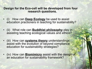 Design for the Eco-cell will be developed from four research questions. (i) How can  Deep Ecology  be used to assist education practioners in teaching for sustainability? (ii) What role can  Buddhist philosophy  play in assisting teaching ecological values and ethics? (iii) How can  systems theory  understandings assist with the evolution of beyond compliance education for sustainability strategies? (iv) How can  Biomimicry  assist with the design of an education for sustainability framework? 