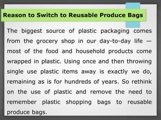 Reason to Switch to Reusable Produce Bags
The biggest source of plastic packaging comes
from the grocery shop in our day-to-day life —
most of the food and household products come
wrapped in plastic. Using once and then throwing
single use plastic items away is exactly we do,
remaining as is for hundreds of years. So rethink
on the use of plastic and remove the need to
remember plastic shopping bags to reusable
produce bags.
 