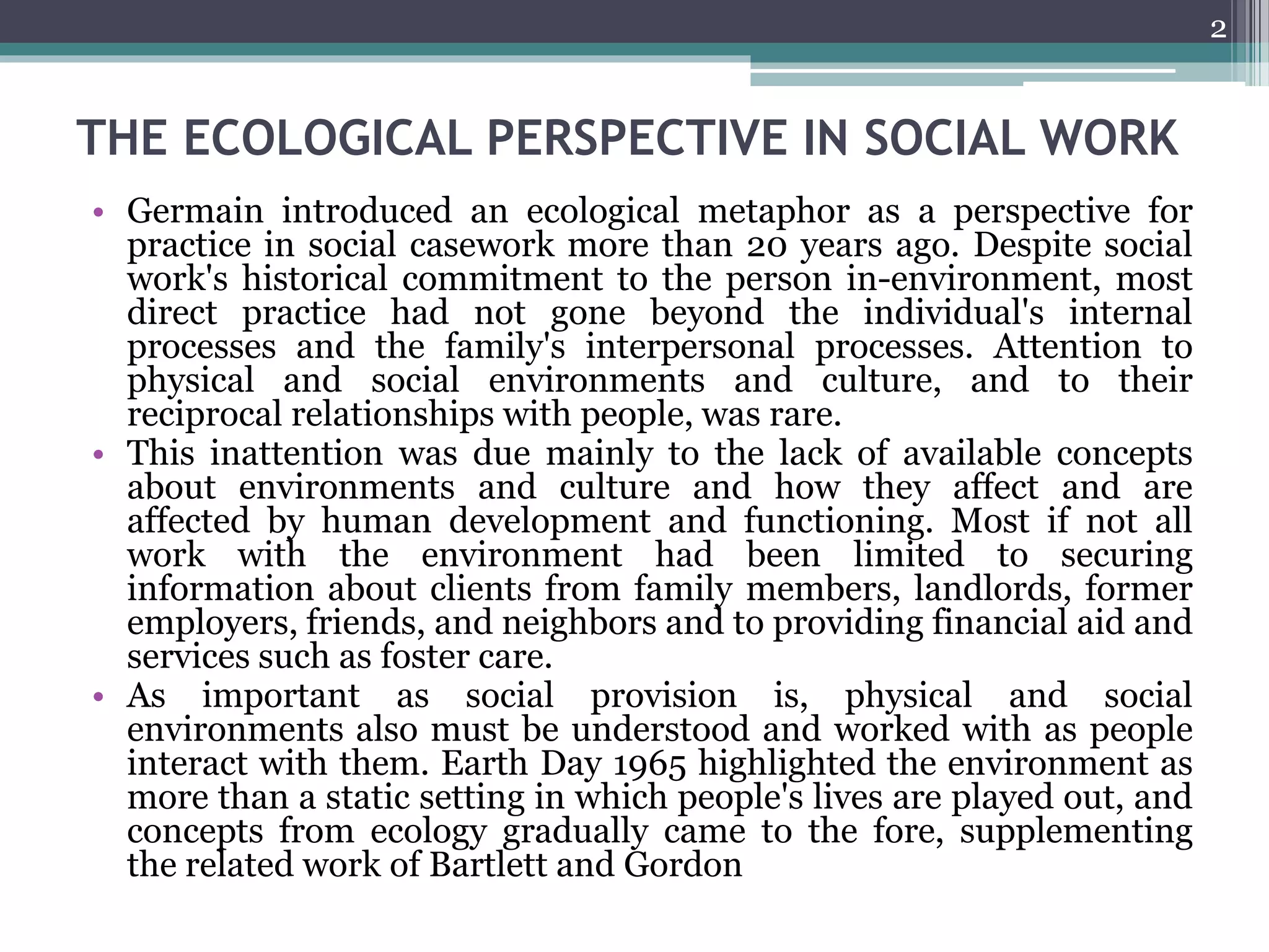 THE ECOLOGICAL PERSPECTIVE IN SOCIAL WORK
• Germain introduced an ecological metaphor as a perspective for
practice in social casework more than 20 years ago. Despite social
work's historical commitment to the person in-environment, most
direct practice had not gone beyond the individual's internal
processes and the family's interpersonal processes. Attention to
physical and social environments and culture, and to their
reciprocal relationships with people, was rare.
• This inattention was due mainly to the lack of available concepts
about environments and culture and how they affect and are
affected by human development and functioning. Most if not all
work with the environment had been limited to securing
information about clients from family members, landlords, former
employers, friends, and neighbors and to providing financial aid and
services such as foster care.
• As important as social provision is, physical and social
environments also must be understood and worked with as people
interact with them. Earth Day 1965 highlighted the environment as
more than a static setting in which people's lives are played out, and
concepts from ecology gradually came to the fore, supplementing
the related work of Bartlett and Gordon
2
 