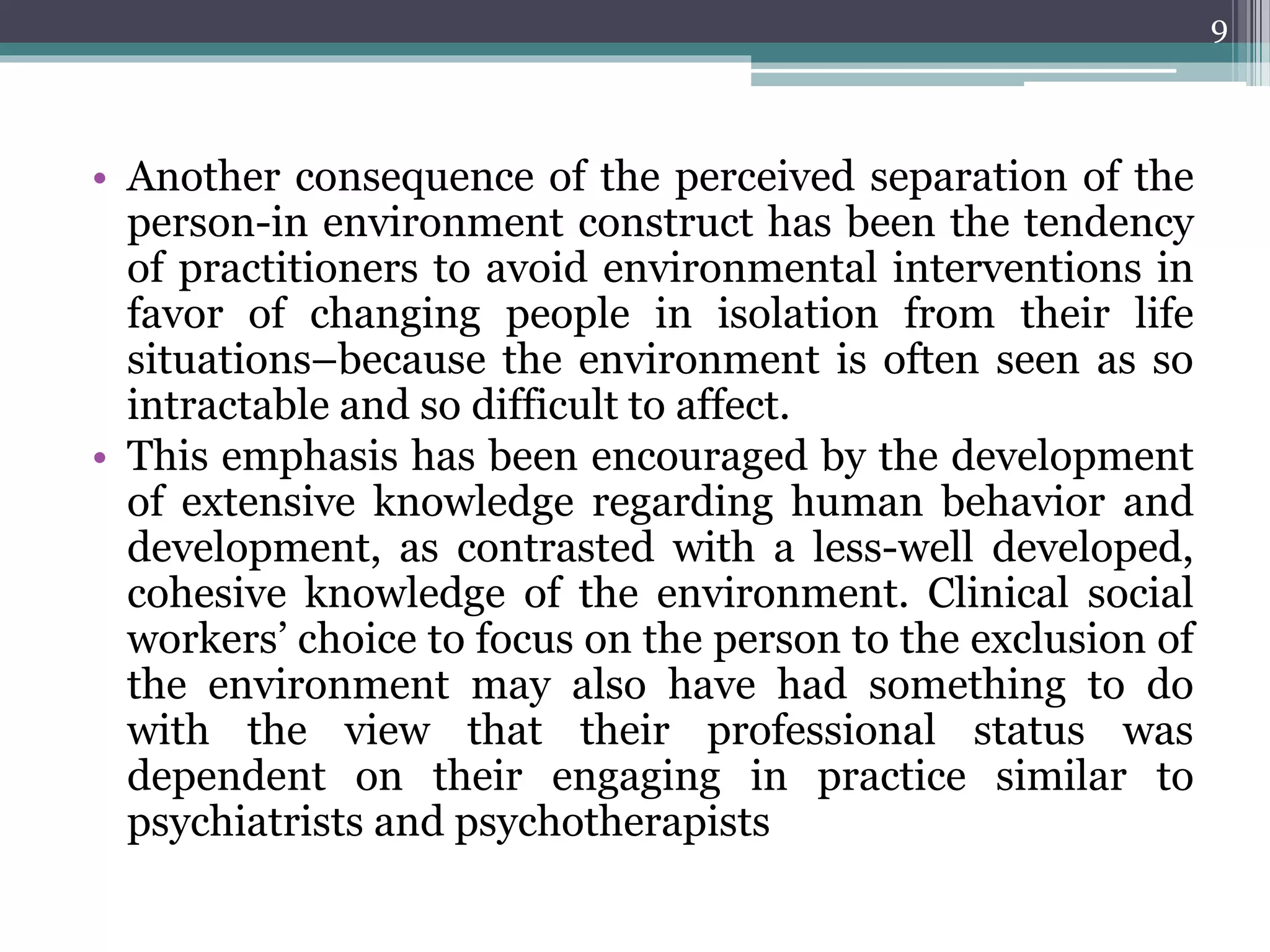 • Another consequence of the perceived separation of the
person-in environment construct has been the tendency
of practitioners to avoid environmental interventions in
favor of changing people in isolation from their life
situations–because the environment is often seen as so
intractable and so difficult to affect.
• This emphasis has been encouraged by the development
of extensive knowledge regarding human behavior and
development, as contrasted with a less-well developed,
cohesive knowledge of the environment. Clinical social
workers’ choice to focus on the person to the exclusion of
the environment may also have had something to do
with the view that their professional status was
dependent on their engaging in practice similar to
psychiatrists and psychotherapists
9
 