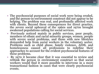 • The psychosocial purposes of social work were being eroded,
and the person-in-environment construct did not appear to be
helping. The problem was real, and profoundly affected work
with clients. Beyond these consequences for direct practice,
the severe social upheaval of the 1960s and 1970s brought
awakened populations calling for social services.
• Previously noticed mainly in public services, poor people,
members of ethnic and racial minority groups, women, people
with severe social problems, and those with new lifestyles
demanded help from social workers in the voluntary sector.
Problems such as child abuse, family violence, AIDS, and
homelessness caused all professions to redefine their
approaches to account for the evident psychosocial features of
these problems.
• By 1970 it became clear that it was essential to review and
rethink the person in environment construct so that social
workers would find it more possible to intervene in a more
transactional fashion in cases that were clearly psychosocial
events.
10
 