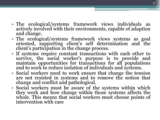 • The ecological/systems framework views individuals as
actively involved with their environments, capable of adaption
and change.
• The ecological/systems framework views systems as goal
oriented, supporting client’s self determination and the
client’s participation in the change process.
• If systems require constant transactions with each other to
survive, the social worker’s purpose is to provide and
maintain opportunities for transactions for all populations
and to work to reduce isolation of individuals and systems.
• Social workers need to work ensure that change the tension
are not resisted in systems and to remove the notion that
change and conflict and pathological.
• Social workers must be aware of the systems within which
they work and how change within those systems affects the
whole. This means that social workers must choose points of
intervention with care
7
 
