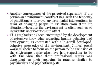 • Another consequence of the perceived separation of the
person-in environment construct has been the tendency
of practitioners to avoid environmental interventions in
favor of changing people in isolation from their life
situations–because the environment is often seen as so
intractable and so difficult to affect.
• This emphasis has been encouraged by the development
of extensive knowledge regarding human behavior and
development, as contrasted with a less-well developed,
cohesive knowledge of the environment. Clinical social
workers’ choice to focus on the person to the exclusion of
the environment may also have had something to do
with the view that their professional status was
dependent on their engaging in practice similar to
psychiatrists and psychotherapists
9
 