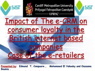 Impact of The e-CRM on
   consumer loyalty in the
   British internet based
         companies
   Case of the e-retailers
Presented by: Edmond T. Compaore ,   Mohammed El Yakooby and Oussama
Boumia .
 