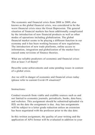 The economic and financial crisis from 2008 to 2009, also
known as the global financial crisis, was considered to be the
worst financial crisis since the Great Depression. The general
situation of financial markets has been additionally complicated
by the introduction of new financial products as well as other
modes of operations including globalization. The global
financial market seems to be playing a different function in our
economy and it has been working because of new regulations.
The introduction of new trade platforms, online access to
information, integration and globalization of the market have
caused some revisions of finance theories.
What are reliable predictors of economic and financial crises
(list at least 3 of them)?
Describe some achievements and some pending issues in context
of a global crisis.
Are we still in danger of economic and financial crises today
(please refer to current Covid-19 situation)?
Instructions:
Conduct research from viable and credible sources such as and
not limited to economic journals, periodicals, books, data base,
and websites. This assignment should be submitted/uploaded via
D2L on the date the assignment is due. Any late assignments
will be subject to a letter grade reduction unless an extension
has been negotiated with the professor prior to the due date.
In this written assignment, the quality of your writing and the
application of APA format will be evaluated in addition to your
 