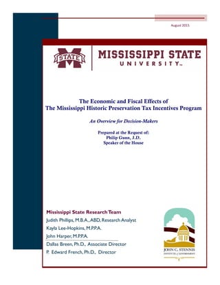 The Economic and Fiscal Effects of
The Mississippi Historic Preservation Tax Incentives Program
An Overview for Decision-Makers
Prepared at the Request of:
Philip Gunn, J.D.
Speaker of the House
Mississippi State ResearchTeam
Judith Phillips, M.B.A.,ABD, Research Analyst
Kayla Lee-Hopkins, M.P.P.A.
John Harper, M.P.P.A.
Dallas Breen, Ph.D., Associate Director
P. Edward French, Ph.D., Director
August 2015
 