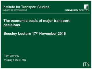 Institute for Transport Studies
FACULTY OF ENVIRONMENT
The economic basis of major transport
decisions
Beesley Lecture 17th November 2016
Tom Worsley
Visiting Fellow, ITS
 