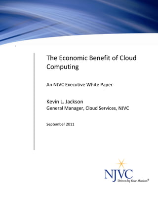 The Economic Benefit of Cloud
                                Computing

                                An NJVC® Executive White Paper


                                Kevin L. Jackson
                                General Manager, Cloud Services, NJVC


                                September 2011




NJVC and Driven by Your Mission are registered trademarks of NJVC, LLC. © 2011 NJVC, All Rights Reserved   1
 